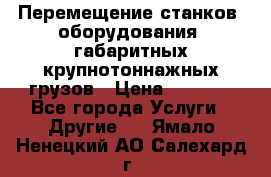 Перемещение станков, оборудования, габаритных крупнотоннажных грузов › Цена ­ 7 000 - Все города Услуги » Другие   . Ямало-Ненецкий АО,Салехард г.